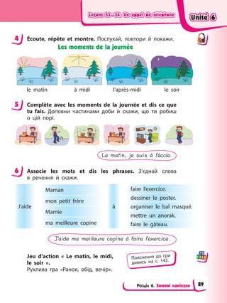 Leçons 53—54. Un appel de téléphone
Leçons 53—54. Un appel de téléphone
Leçons 53—54. Un appel de téléphone
Leçons 53—54. Un appel de téléphone
Розділ 6. Зимові канікули
4 Écoute, répète et montre. Послухай, повтори й покажи.
Les moments de la journée
le matin à midi l’après-midi le soir
5 Complète avec les moments de la journée et dis ce que
tu fais. Доповни частинами доби й скажи, що ти робиш
о цій порі.
Le matin, je suis à l’école.
6 Associe les mots et dis les phrases. З’єднай слова
в речення й скажи.
faire l’exercice.
dessiner le poster.
organiser le bal masqué.
mettre un anorak.
faire le gâteau.
Maman
mon petit frère
Mamie
ma meilleure copine
J’aide à
J’aide ma meilleure copine à faire l’exercice.
Jeu d’action « Le matin, le midi,
le soir ».
Рухлива гра «Ранок, обід, вечір».
4
5
6
Пояснення до гри
дивись на с. 142.
Unité 6
Unité 6
Unité 6
Unité 6
89
 