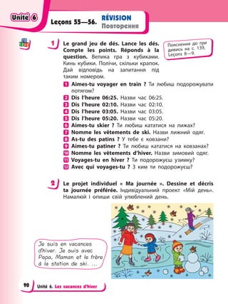 Unité 6. Les vacances d’hiver
RÉVISION
Повторення
Leçons 55—56.
1 Le grand jeu de dés. Lance les dés.
Compte les points. Réponds à la
question. Велика гра з кубиками.
Кинь кубики. Полічи, скільки крапок.
Дай відповідь на запитання під
таким номером.
Aimes-tu voyager en train ? Ти любиш подорожувати
потягом?
Dis l’heure 06:25. Назви час 06:25.
Dis l’heure 02:10. Назви час 02:10.
Dis l’heure 03:05. Назви час 03:05.
Dis l’heure 05:20. Назви час 05:20.
Aimes-tu skier ? Ти любиш кататися на лижах?
Nomme les vêtements de ski. Назви лижний одяг.
As-tu des patins ? У тебе є ковзани?
Aimes-tu patiner ? Ти любиш кататися на ковзанах?
Nomme les vêtements d’hiver. Назви зимовий одяг.
Voyages-tu en hiver ? Ти подорожуєш узимку?
Avec qui voyages-tu ? З ким ти подорожуєш?
2 Le projet individuel « Ma journée ». Dessine et décris
ta journée préférée. Індивідуальний проект «Мій день».
Намалюй і опиши свій улюблений день.
Je suis en vacances
d’hiver. Je suis avec
Papa, Maman et le frère
à la station de ski. ...
1 Пояснення до гри
дивись на с. 139,
Leçons 8—9.
2
Unité 6
Unité 6
Unité 6
Unité 6
90
 