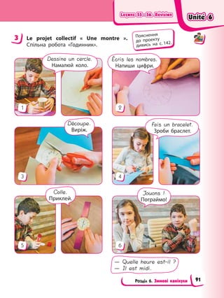 Leçons 55—56. Révision
Leçons 55—56. Révision
Leçons 55—56. Révision
Leçons 55—56. Révision
Розділ 6. Зимові канікули
3 Le projet collectif « Une montre ».
Спільна робота «Годинник».
5 6
3 4
1 2
Écris les nombres.
Напиши цифри.
Dessine un cercle.
Намалюй коло.
Fais un bracelet.
Зроби браслет.
Jouons !
Пограймо!
— Quelle heure est-il ?
— Il est midi.
Découpe.
Виріж.
Colle.
Приклей.
3 Пояснення
до проекту
дивись на с. 142.
Unité 6
Unité 6
Unité 6
Unité 6
91
 