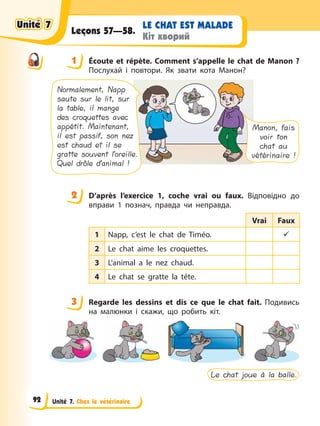 Unité 7. Chez le vétérinaire
LE CHAT EST MALADE
Кіт хворий
Leçons 57—58.
1 Éсoute et répète. Comment s’appelle le chat de Manon ?
Послухай і повтори. Як звати кота Манон?
Manon, fais
voir ton
chat au
vétérinaire !
Normalement, Napp
saute sur le lit, sur
la table, il mange
des croquettes avec
appétit. Maintenant,
il est passif, son nez
est chaud et il se
gratte souvent l’oreille.
Quel drôle d’animal !
2 D’après l’exercice 1, coche vrai ou faux. Відповідно до
вправи 1 познач, правда чи неправда.
Vrai Faux
1 Napp, c’est le chat de Timéo. 9
2 Le chat aime les croquettes.
3 L’animal a le nez chaud.
4 Le chat se gratte la tête.
3 Regarde les dessins et dis ce que le chat fait. Подивись
на малюнки і скажи, що робить кіт.
Le chat joue à la balle.
1
2
3
Unité 7
Unité 7
Unité 7
Unité 7
92
 