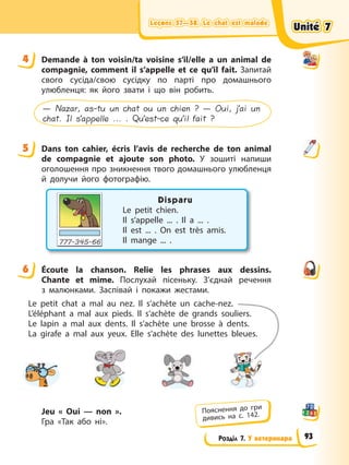 Leçons 57—58. Le chat est malade
Leçons 57—58. Le chat est malade
Leçons 57—58. Le chat est malade
Leçons 57—58. Le chat est malade
Розділ 7. У ветеринара
4 Demande à ton voisin/ta voisine s’il/elle a un animal de
compagnie, comment il s’appelle et ce qu’il fait. Запитай
свого сусіда/свою сусідку по парті про домашнього
улюбленця: як його звати і що він робить.
— Nazar, as-tu un chat ou un chien ? — Oui, j’ai un
chat. Il s’appelle ... . Qu’est-ce qu’il fait ?
5 Dans ton cahier, écris l’avis de recherche de ton animal
de compagnie et ajoute son photo. У зошиті напиши
оголошення про зникнення твого домашнього улюбленця
й долучи його фотографію.
Disparu
Le petit chien.
Il s’appelle ... . Il a ... .
Il est ... . On est très amis.
Il mange ... .
6 Écoute la chanson. Relie les phrases aux dessins.
Chante et mime. Послухай пісеньку. З’єднай речення
з малюнками. Заспівай і покажи жестами.
Le petit chat a mal au nez. Il s’achète un cache-nez.
L’éléphant a mal aux pieds. Il s’achète de grands souliers.
Le lapin a mal aux dents. Il s’achète une brosse à dents.
La girafe a mal aux yeux. Elle s’achète des lunettes bleues.
Jeu « Oui — non ».
Гра «Так або ні».
4
5
6
Пояснення до гри
дивись на с. 142.
Unité 7
Unité 7
Unité 7
Unité 7
93
 