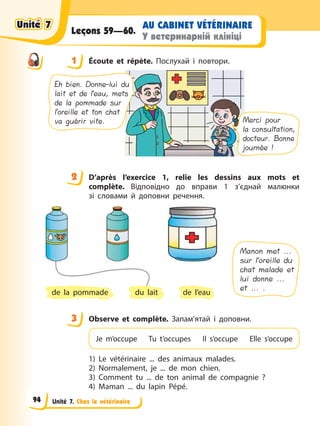 Unité 7. Chez le vétérinaire
AU CABINET VÉTÉRINAIRE
У ветеринарній клініці
Leçons 59—60.
1 Éсoute et répète. Послухай і повтори.
Merci pour
la consultation,
docteur. Bonne
journée !
Eh bien. Donne-lui du
lait et de l’eau, mets
de la pommade sur
l’oreille et ton chat
va guérir vite.
2 D’après l’exercice 1, relie les dessins aux mots et
complète. Відповідно до вправи 1 з’єднай малюнки
зі словами й доповни речення.
Manon met ...
sur l’oreille du
chat malade et
lui donne ...
et ... .
de l’eau
de la pommade du lait
3 Observe et complète. Запам’ятай і доповни.
Je m’occupe Tu t’occupes Il s’occupe Elle s’occupe
1) Le vétérinaire ... des animaux malades.
2) Normalement, je ... de mon chien.
3) Comment tu ... de ton animal de compagnie ?
4) Maman ... du lapin Pépé.
1
2
3
Unité 7
Unité 7
Unité 7
Unité 7
94
 