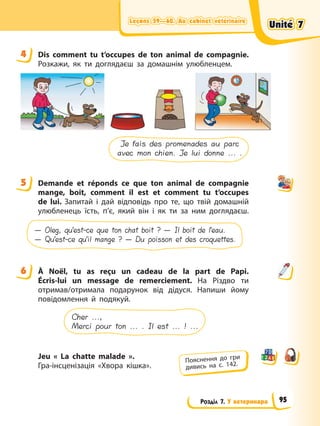 Leçons 59—60. Au cabinet vétérinaire
Leçons 59—60. Au cabinet vétérinaire
Leçons 59—60. Au cabinet vétérinaire
Leçons 59—60. Au cabinet vétérinaire
Розділ 7. У ветеринара
4 Dis comment tu t’occupes de ton animal de compagnie.
Розкажи, як ти доглядаєш за домашнім улюбленцем.
Je fais des promenades au parc
avec mon chien. Je lui donne ... .
5 Demande et réponds ce que ton animal de compagnie
mange, boit, comment il est et comment tu t’occupes
de lui. Запитай і дай відповідь про те, що твій домашній
улюбленець їсть, п’є, який він і як ти за ним доглядаєш.
— Oleg, qu’est-ce que ton chat boit ? — Il boit de l’eau.
— Qu’est-ce qu’il mange ? — Du poisson et des croquettes.
6 À Noël, tu as reçu un cadeau de la part de Papi.
Écris-lui un message de remerciement. На Різдво ти
отримав/отримала подарунок від дідуся. Напиши йому
повідомлення й подякуй.
Cher ...,
Merci pour ton ... . Il est ... ! ...
Jeu « La chatte malade ».
Гра-інсценізація «Хвора кішка».
4
5
6
Пояснення до гри
дивись на с. 142.
Unité 7
Unité 7
Unité 7
Unité 7
95
 