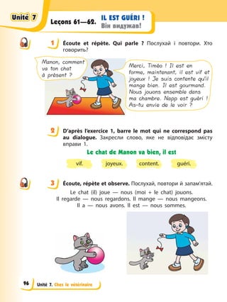 Unité 7. Chez le vétérinaire
IL EST GUÉRI !
Він видужав!
Leçons 61—62.
1 Éсoute et répète. Qui parle ? Послухай і повтори. Хто
говорить?
Manon, comment
va ton chat
à présent ?
Merci, Timéo ! Il est en
forme, maintenant, il est vif et
joyeux ! Je suis contente qu’il
mange bien. Il est gourmand.
Nous jouons ensemble dans
ma chambre. Napp est guéri !
As-tu envie de le voir ?
2 D’après l’exercice 1, barre le mot qui ne correspond pas
au dialogue. Закресли слово, яке не відповідає змісту
вправи 1.
Le chat de Manon va bien, il est
vif. content.
joyeux. guéri.
3 Éсoute, répète et observe. Послухай, повтори й запам’ятай.
Le chat (il) joue — nous (moi + le chat) jouons.
Il regarde — nous regardons. Il mange — nous mangeons.
Il a — nous avons. Il est — nous sommes.
1
2
3
Unité 7
Unité 7
Unité 7
Unité 7
96
 
