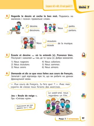 Leçons 61—62. Il est guéri !
Leçons 61—62. Il est guéri !
Leçons 61—62. Il est guéri !
Leçons 61—62. Il est guéri !
Розділ 7. У ветеринара
4 Regarde le dessin et coche le bon mot. Подивись на
малюнок і познач правильне слово.
1 2
Je
9 dessine.
dessinons.
Nous
parles.
parlons.
3
Nous
écoutons
écoute
de la musique.
5 Écoute et dessine où tu entends [z]. Prononce bien.
Послухай і намалюй там, де ти чуєш [z]. Добре вимовляй.
1) Nous nageons
2) Nous écoutons
3) Nous avons
4) Nous colorions
5) Nous sommes
6) Nous aimons
6 Demande et dis ce que vous faites aux cours de français.
Запитай і дай відповідь про те, що ви робите на уроках
французької мови.
— Aux cours de français, tu fais quoi ? — Avec mes
copains de classe nous faisons des exercices.
Jeu « Boule de neige ».
Гра «Снігова куля».
4
5
6
Пояснення до гри
дивись на с. 142.
Le week-end, nous
regardons un film.
Unité 7
Unité 7
Unité 7
Unité 7
97
 
