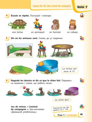 Leçons 63—64. Mon animal de compagnie
Leçons 63—64. Mon animal de compagnie
Leçons 63—64. Mon animal de compagnie
Leçons 63—64. Mon animal de compagnie
Розділ 7. У ветеринара
4 Éсoute et répète. Послухай і повтори.
une tortue un perroquet un hamster un cobaye
5 Dis où les animaux sont. Скажи, де ці тваринки.
La tortue est
sous le lit.
6 Regarde les dessins et dis ce que le chien fait. Подивись
на малюнки і скажи, що робить песик.
Le chien dort.
Jeu de mimes « L’animal
de compagnie ». Гра-пантоміма
«Домашній улюбленець».
4
5
6
Пояснення до гри
дивись на с. 142.
Unité 7
Unité 7
Unité 7
Unité 7
99
 