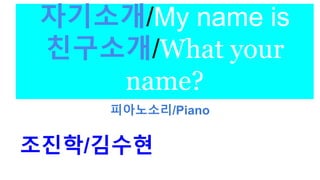 자기소개/My name is
친구소개/What your
name?
피아노소리/Piano
조진학/김수현
 