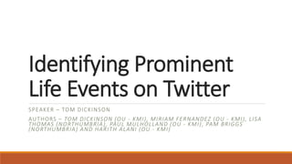 Identifying Prominent
Life Events on Twitter
SPEAKER – TOM DICKINSON
AUTHORS – TOM DICKINSON (OU - KMI), MIRIAM FERNANDEZ (OU - KMI), LISA
THOMAS (NORTHUMBRIA), PAUL MULHOLLAND (OU - KMI), PAM BRIGGS
(NORTHUMBRIA) AND HARITH ALANI (OU - KMI)
 