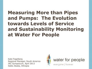 Measuring More than Pipes
and Pumps: The Evolution
towards Levels of Service
and Sustainability Monitoring
at Water For People




Kate Fogelberg
Regional Manager, South America
IRC Symposium, April 2013
Addis Ababa, Ethiopia
 