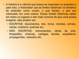A história é a ciência que busca as respostas no passado e para isso, o historiador usa as fontes históricas na tentativa de entender como viviam, o que faziam, o que era valorizado em uma cultura. Essas fontes históricas estão em todos os lugares e são mais comuns do que você possa imaginar, elas podem ser: ESCRITAS: documentos, leis, livros, revistas, jornais, cartas, outdoors, poemas etc. NÃO ESCRITAS: monumentos, obras de arte, fotografias, músicas, cantigas, lendas, arquitetura, propagandas, vestuário etc. 