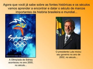 Agora que você já sabe sobre as fontes históricas e os séculos vamos aprender a encontrar e datar o século de marcos importantes da história brasileira e mundial... A Olimpíada de Sidney aconteceu no ano 2000, no século... O presidente Lula iniciou seu governo no ano de 2002, no século... 