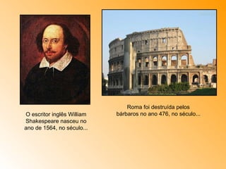 O escritor inglês William Shakespeare nasceu no ano de 1564, no século... Roma foi destruída pelos bárbaros no ano 476, no século... 