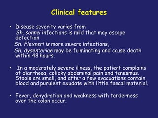 Clinical features
• Disease severity varies from
Sh. sonnei infections is mild that may escape
detection
Sh. Flexneri is more severe infections,
Sh. dysenteriae may be fulminating and cause death
within 48 hours.
• In a moderately severe illness, the patient complains
of diarrhoea, colicky abdominal pain and tenesmus.
Stools are small, and after a few evacuations contain
blood and purulent exudate with little faecal material.
• Fever, dehydration and weakness with tenderness
over the colon occur.
 