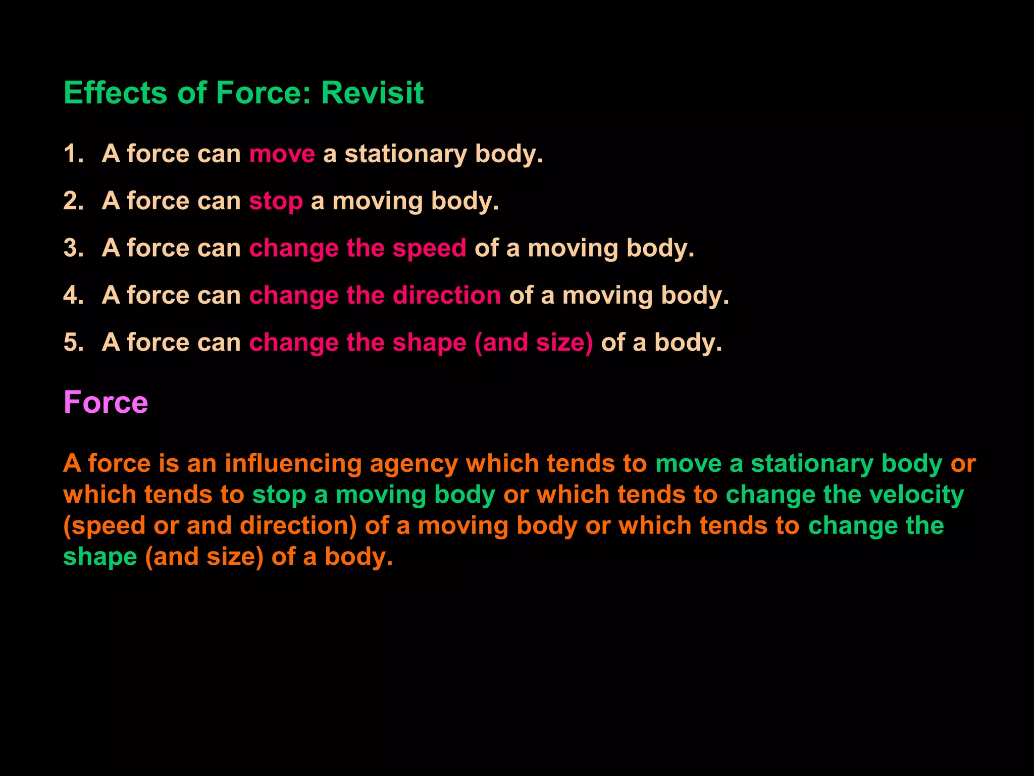 Effects of Force: Revisit
1. A force can move a stationary body.
2. A force can stop a moving body.
3. A force can change the speed of a moving body.
4. A force can change the direction of a moving body.
5. A force can change the shape (and size) of a body.
Force
A force is an influencing agency which tends to move a stationary body or
which tends to stop a moving body or which tends to change the velocity
(speed or and direction) of a moving body or which tends to change the
shape (and size) of a body.
 