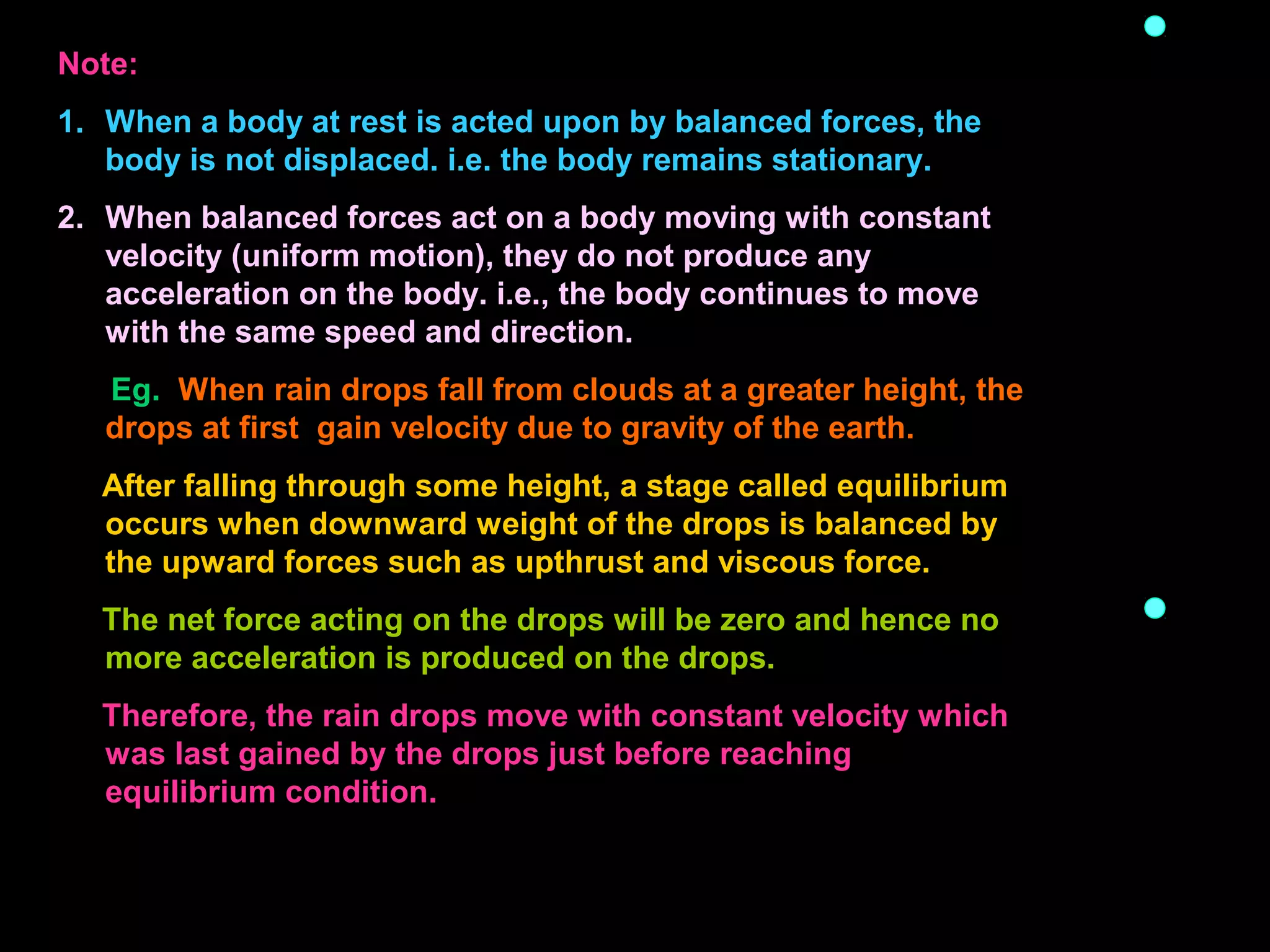 Note:
1. When a body at rest is acted upon by balanced forces, the
body is not displaced. i.e. the body remains stationary.
2. When balanced forces act on a body moving with constant
velocity (uniform motion), they do not produce any
acceleration on the body. i.e., the body continues to move
with the same speed and direction.
Eg. When rain drops fall from clouds at a greater height, the
drops at first gain velocity due to gravity of the earth.
After falling through some height, a stage called equilibrium
occurs when downward weight of the drops is balanced by
the upward forces such as upthrust and viscous force.
The net force acting on the drops will be zero and hence no
more acceleration is produced on the drops.
Therefore, the rain drops move with constant velocity which
was last gained by the drops just before reaching
equilibrium condition.
 