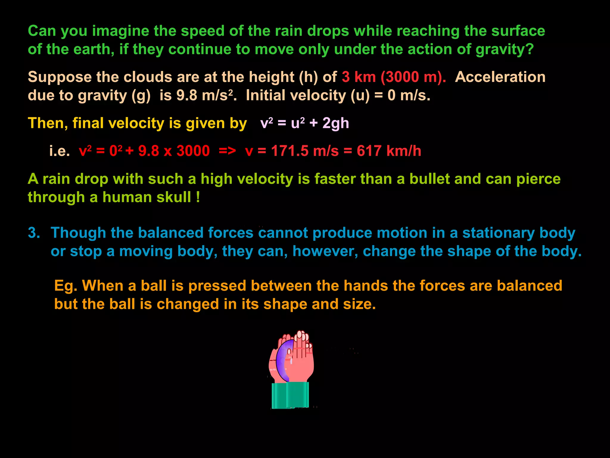 Can you imagine the speed of the rain drops while reaching the surface
of the earth, if they continue to move only under the action of gravity?
Suppose the clouds are at the height (h) of 3 km (3000 m). Acceleration
due to gravity (g) is 9.8 m/s2
. Initial velocity (u) = 0 m/s.
Then, final velocity is given by v2
= u2
+ 2gh
i.e. v2
= 02
+ 9.8 x 3000 => v = 171.5 m/s = 617 km/h
A rain drop with such a high velocity is faster than a bullet and can pierce
through a human skull !
3. Though the balanced forces cannot produce motion in a stationary body
or stop a moving body, they can, however, change the shape of the body.
Eg. When a ball is pressed between the hands the forces are balanced
but the ball is changed in its shape and size.
 