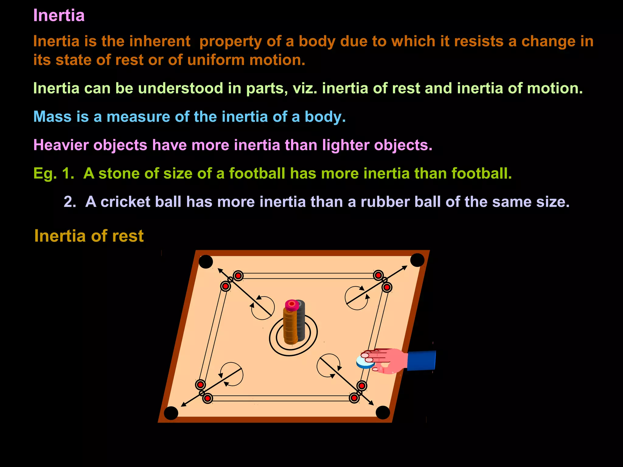Inertia
Inertia is the inherent property of a body due to which it resists a change in
its state of rest or of uniform motion.
Inertia can be understood in parts, viz. inertia of rest and inertia of motion.
Mass is a measure of the inertia of a body.
Heavier objects have more inertia than lighter objects.
Eg. 1. A stone of size of a football has more inertia than football.
2. A cricket ball has more inertia than a rubber ball of the same size.
Inertia of rest
 