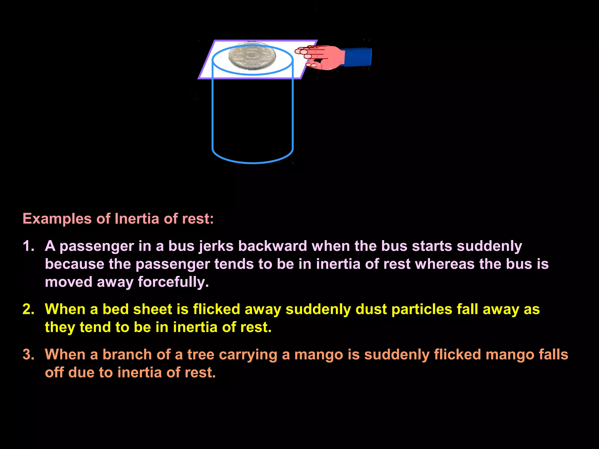 Examples of Inertia of rest:
1. A passenger in a bus jerks backward when the bus starts suddenly
because the passenger tends to be in inertia of rest whereas the bus is
moved away forcefully.
2. When a bed sheet is flicked away suddenly dust particles fall away as
they tend to be in inertia of rest.
3. When a branch of a tree carrying a mango is suddenly flicked mango falls
off due to inertia of rest.
 