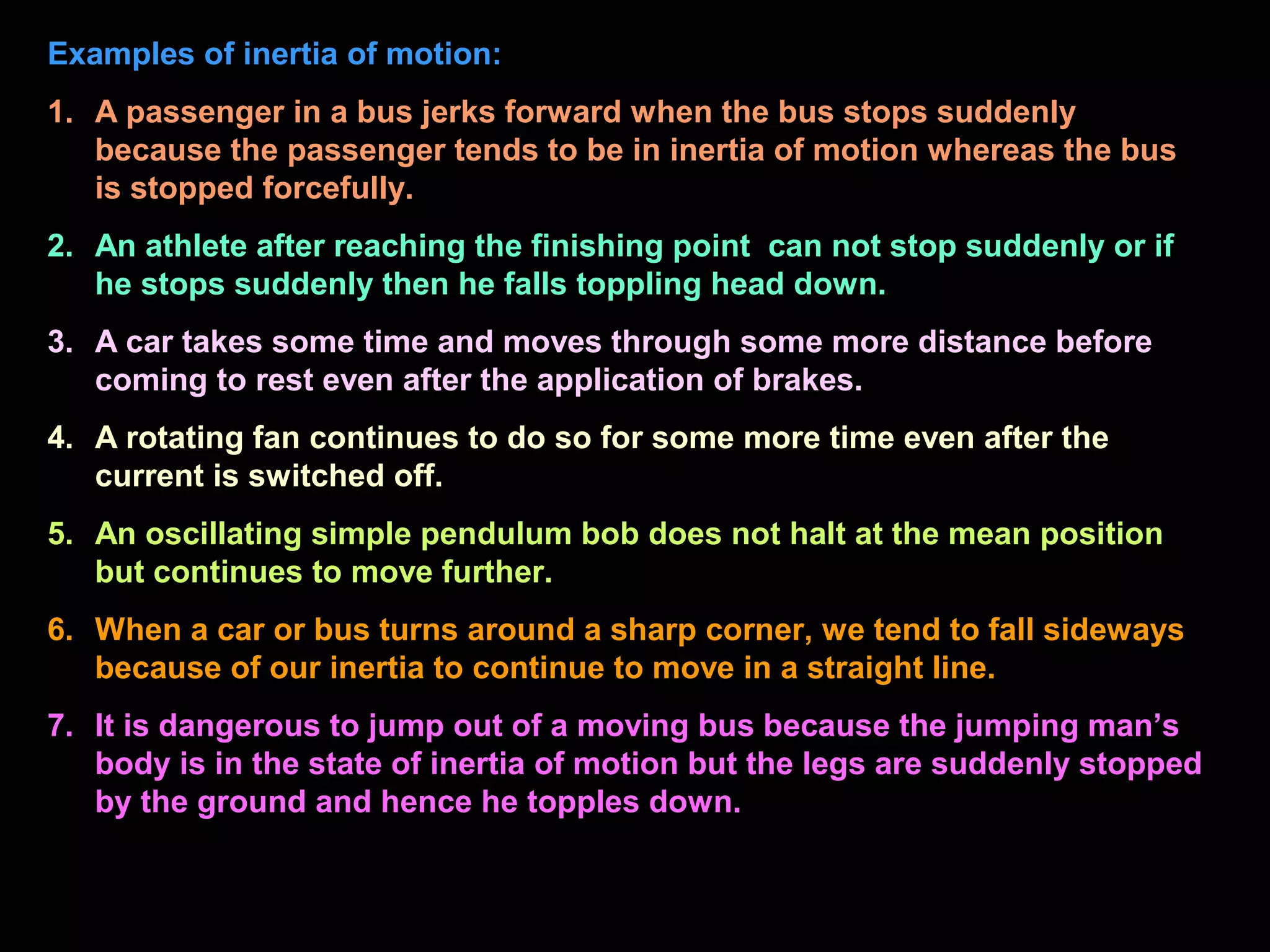 Examples of inertia of motion:
1. A passenger in a bus jerks forward when the bus stops suddenly
because the passenger tends to be in inertia of motion whereas the bus
is stopped forcefully.
2. An athlete after reaching the finishing point can not stop suddenly or if
he stops suddenly then he falls toppling head down.
3. A car takes some time and moves through some more distance before
coming to rest even after the application of brakes.
4. A rotating fan continues to do so for some more time even after the
current is switched off.
5. An oscillating simple pendulum bob does not halt at the mean position
but continues to move further.
6. When a car or bus turns around a sharp corner, we tend to fall sideways
because of our inertia to continue to move in a straight line.
7. It is dangerous to jump out of a moving bus because the jumping man’s
body is in the state of inertia of motion but the legs are suddenly stopped
by the ground and hence he topples down.
 