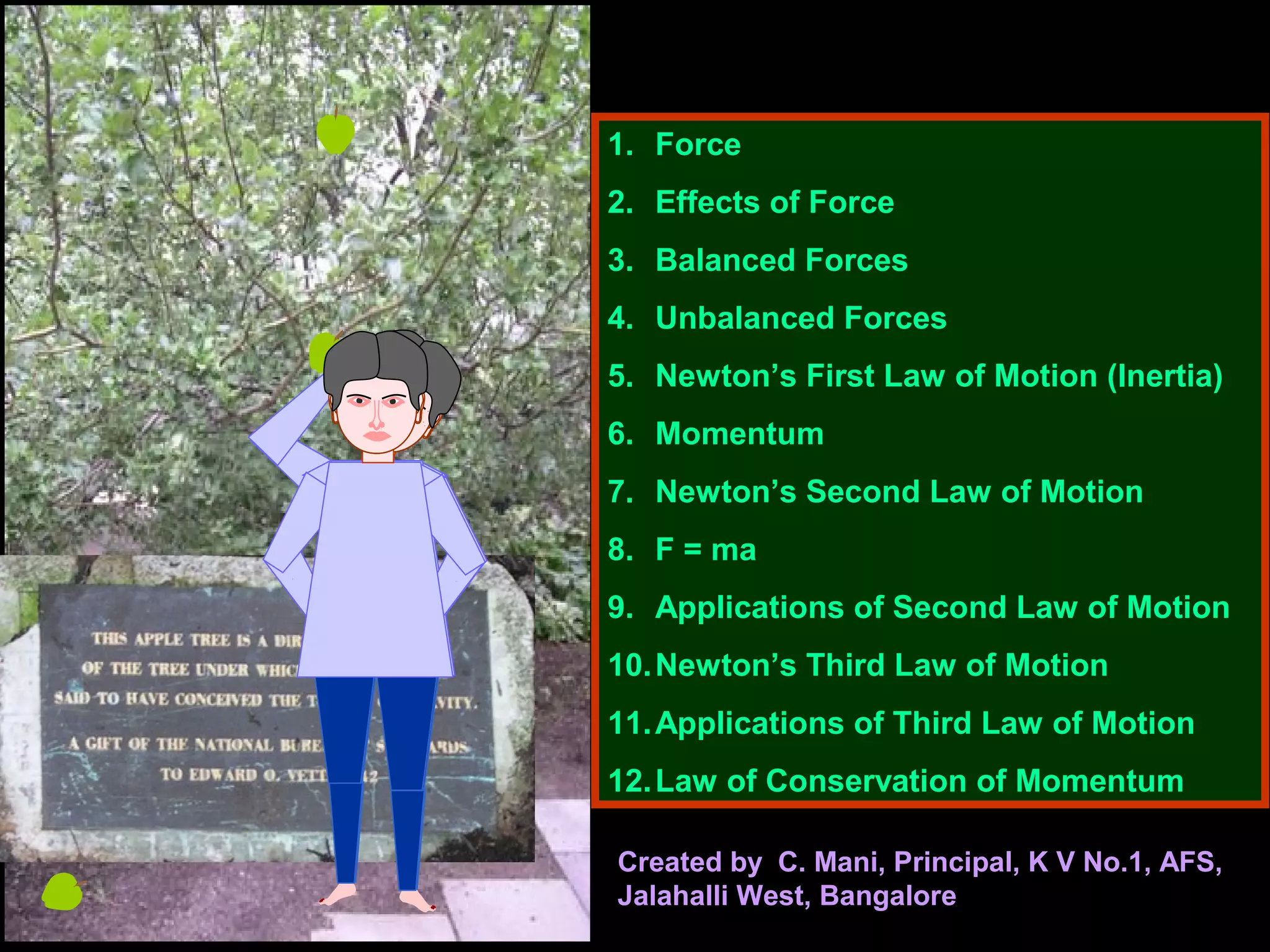 1. Force
2. Effects of Force
3. Balanced Forces
4. Unbalanced Forces
5. Newton’s First Law of Motion (Inertia)
6. Momentum
7. Newton’s Second Law of Motion
8. F = ma
9. Applications of Second Law of Motion
10.Newton’s Third Law of Motion
11.Applications of Third Law of Motion
12.Law of Conservation of Momentum
Created by C. Mani, Principal, K V No.1, AFS,
Jalahalli West, Bangalore
 