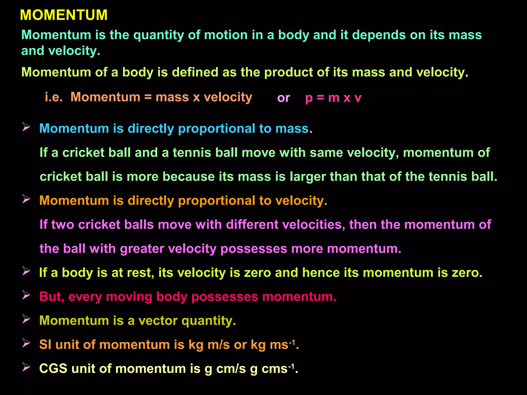 MOMENTUM
Momentum is the quantity of motion in a body and it depends on its mass
and velocity.
Momentum of a body is defined as the product of its mass and velocity.
i.e. Momentum = mass x velocity or p = m x v
 Momentum is directly proportional to mass.
If a cricket ball and a tennis ball move with same velocity, momentum of
cricket ball is more because its mass is larger than that of the tennis ball.
 Momentum is directly proportional to velocity.
If two cricket balls move with different velocities, then the momentum of
the ball with greater velocity possesses more momentum.
 If a body is at rest, its velocity is zero and hence its momentum is zero.
 But, every moving body possesses momentum.
 Momentum is a vector quantity.
 SI unit of momentum is kg m/s or kg ms-1
.
 CGS unit of momentum is g cm/s g cms-1
.
 