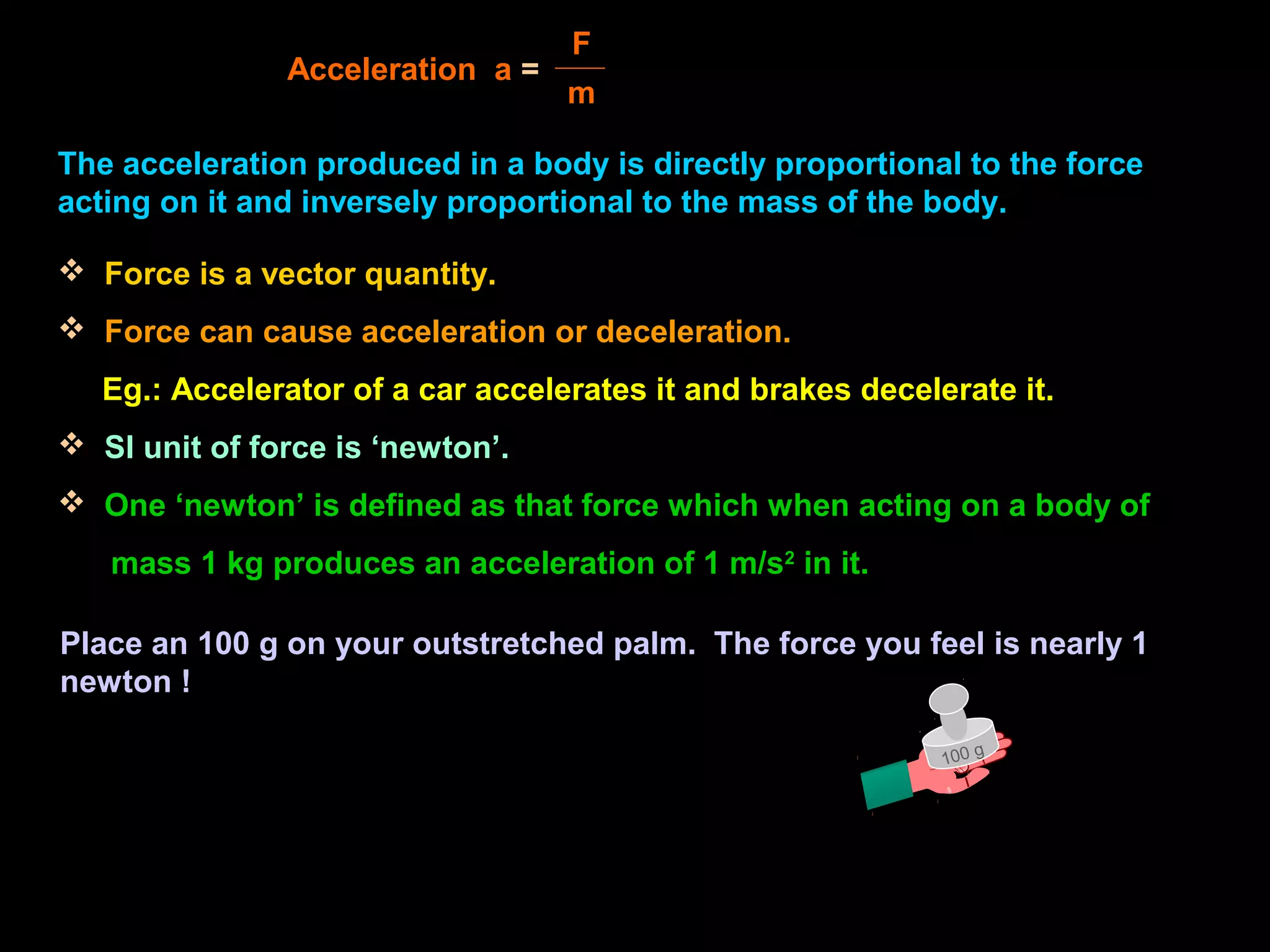 The acceleration produced in a body is directly proportional to the force
acting on it and inversely proportional to the mass of the body.
Acceleration a =
F
m
 Force is a vector quantity.
 Force can cause acceleration or deceleration.
Eg.: Accelerator of a car accelerates it and brakes decelerate it.
 SI unit of force is ‘newton’.
 One ‘newton’ is defined as that force which when acting on a body of
mass 1 kg produces an acceleration of 1 m/s2
in it.
100 g
Place an 100 g on your outstretched palm. The force you feel is nearly 1
newton !
 