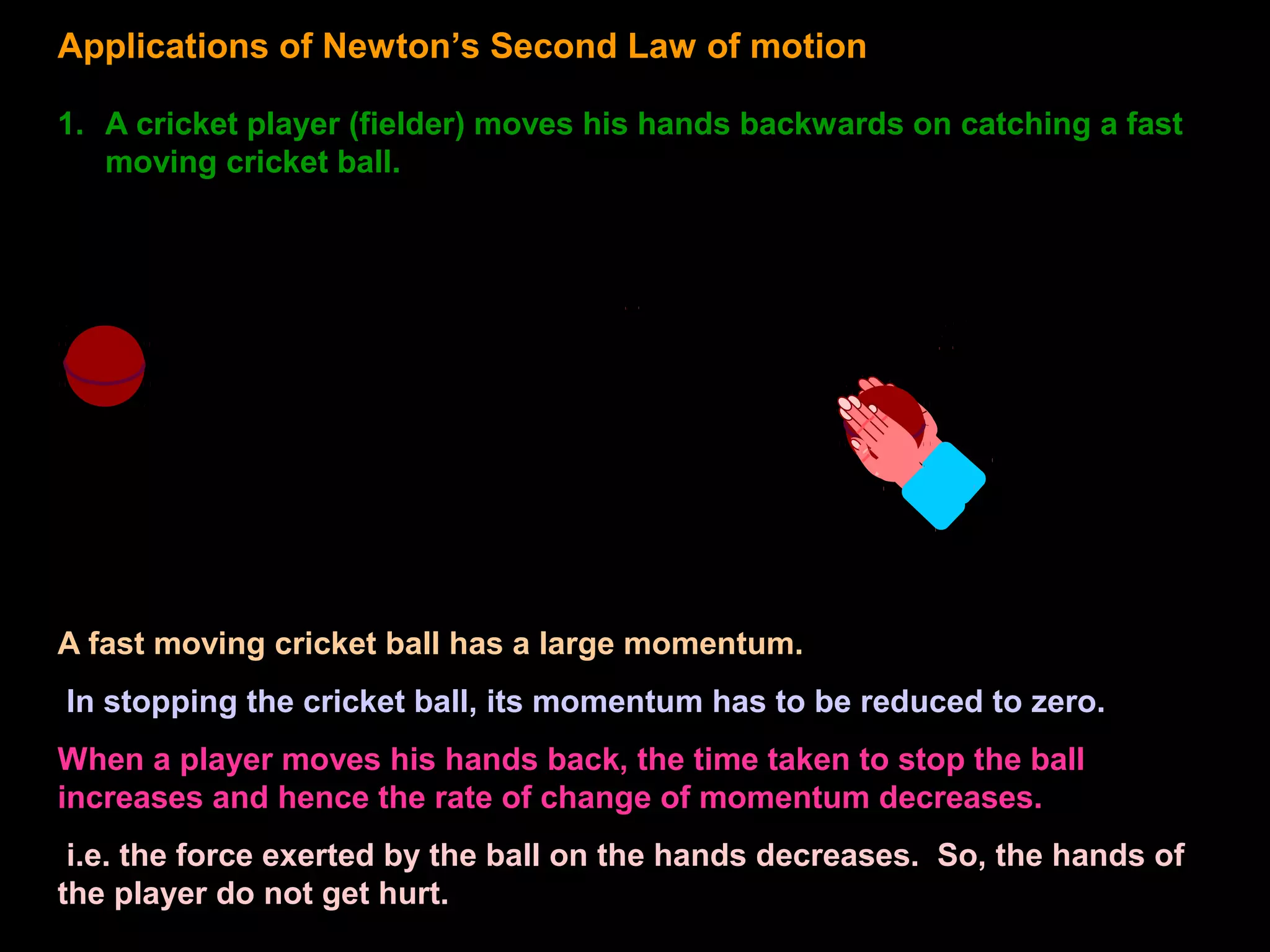 Applications of Newton’s Second Law of motion
1. A cricket player (fielder) moves his hands backwards on catching a fast
moving cricket ball.
A fast moving cricket ball has a large momentum.
In stopping the cricket ball, its momentum has to be reduced to zero.
When a player moves his hands back, the time taken to stop the ball
increases and hence the rate of change of momentum decreases.
i.e. the force exerted by the ball on the hands decreases. So, the hands of
the player do not get hurt.
 