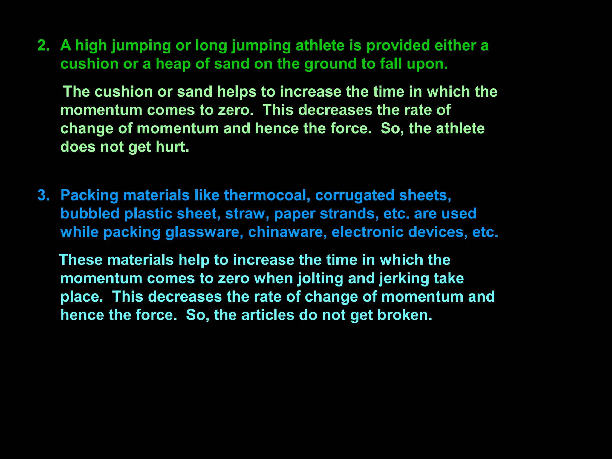 2. A high jumping or long jumping athlete is provided either a
cushion or a heap of sand on the ground to fall upon.
The cushion or sand helps to increase the time in which the
momentum comes to zero. This decreases the rate of
change of momentum and hence the force. So, the athlete
does not get hurt.
3. Packing materials like thermocoal, corrugated sheets,
bubbled plastic sheet, straw, paper strands, etc. are used
while packing glassware, chinaware, electronic devices, etc.
These materials help to increase the time in which the
momentum comes to zero when jolting and jerking take
place. This decreases the rate of change of momentum and
hence the force. So, the articles do not get broken.
 