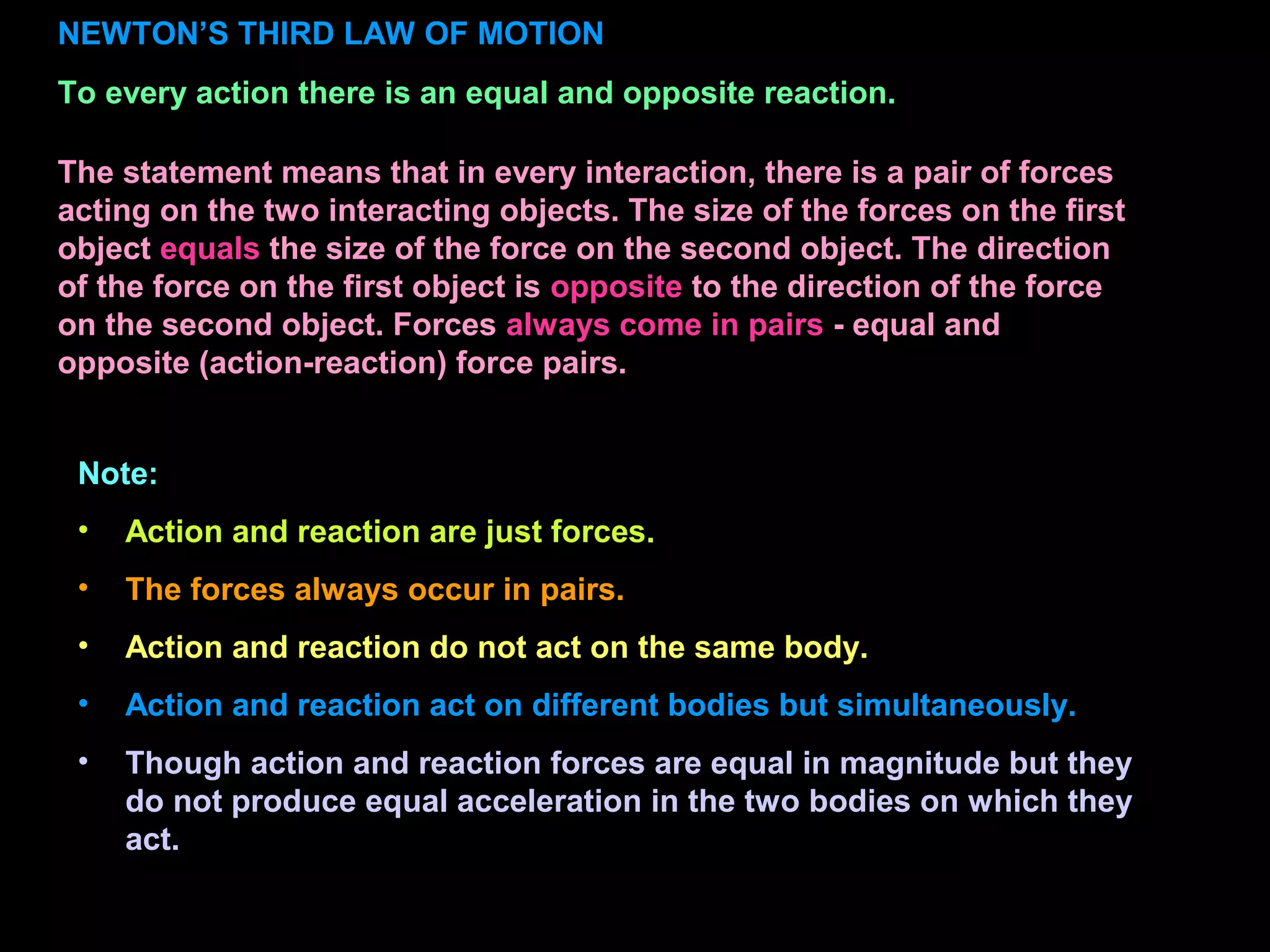 NEWTON’S THIRD LAW OF MOTION
To every action there is an equal and opposite reaction.
Note:
• Action and reaction are just forces.
• The forces always occur in pairs.
• Action and reaction do not act on the same body.
• Action and reaction act on different bodies but simultaneously.
• Though action and reaction forces are equal in magnitude but they
do not produce equal acceleration in the two bodies on which they
act.
The statement means that in every interaction, there is a pair of forces
acting on the two interacting objects. The size of the forces on the first
object equals the size of the force on the second object. The direction
of the force on the first object is opposite to the direction of the force
on the second object. Forces always come in pairs - equal and
opposite (action-reaction) force pairs.
 