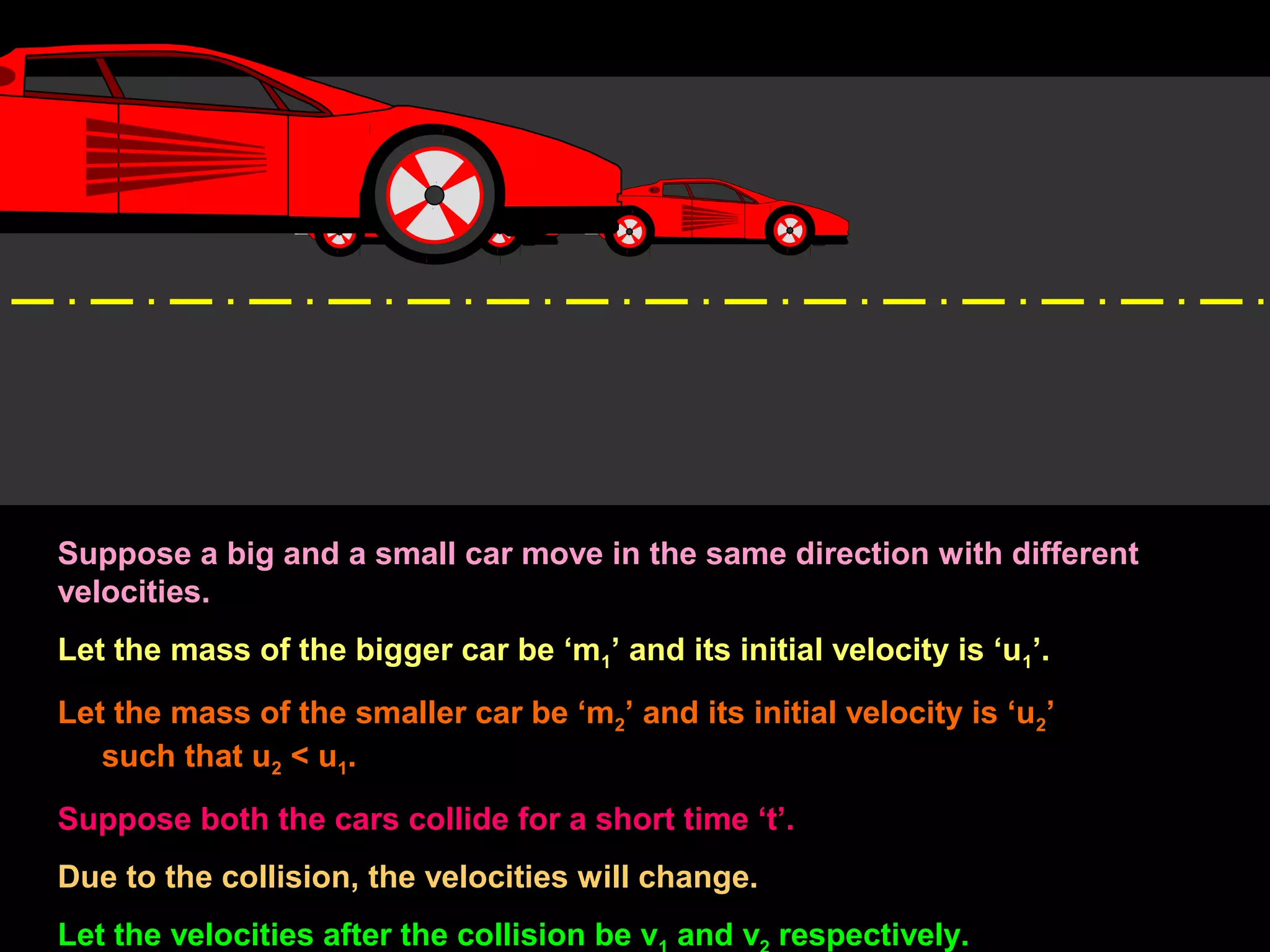 Suppose a big and a small car move in the same direction with different
velocities.
Let the mass of the bigger car be ‘m1’ and its initial velocity is ‘u1’.
Let the mass of the smaller car be ‘m2’ and its initial velocity is ‘u2’
such that u2 < u1.
Suppose both the cars collide for a short time ‘t’.
Due to the collision, the velocities will change.
Let the velocities after the collision be v and v respectively.
 