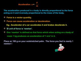The acceleration produced in a body is directly proportional to the force
acting on it and inversely proportional to the mass of the body.
Acceleration a =
F
m
 Force is a vector quantity.
 Force can cause acceleration or deceleration.
Eg.: Accelerator of a car accelerates it and brakes decelerate it.
 SI unit of force is ‘newton’.
 One ‘newton’ is defined as that force which when acting on a body of
mass 1 kg produces an acceleration of 1 m/s2
in it.
100 g
Place an 100 g on your outstretched palm. The force you feel is nearly 1
newton !
 