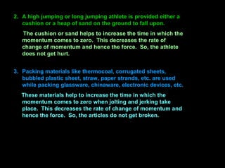 2. A high jumping or long jumping athlete is provided either a
cushion or a heap of sand on the ground to fall upon.
The cushion or sand helps to increase the time in which the
momentum comes to zero. This decreases the rate of
change of momentum and hence the force. So, the athlete
does not get hurt.
3. Packing materials like thermocoal, corrugated sheets,
bubbled plastic sheet, straw, paper strands, etc. are used
while packing glassware, chinaware, electronic devices, etc.
These materials help to increase the time in which the
momentum comes to zero when jolting and jerking take
place. This decreases the rate of change of momentum and
hence the force. So, the articles do not get broken.
 