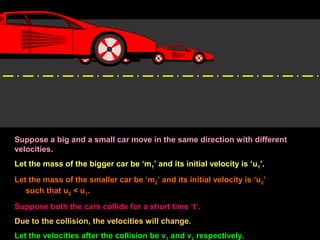 Suppose a big and a small car move in the same direction with different
velocities.
Let the mass of the bigger car be ‘m1’ and its initial velocity is ‘u1’.
Let the mass of the smaller car be ‘m2’ and its initial velocity is ‘u2’
such that u2 < u1.
Suppose both the cars collide for a short time ‘t’.
Due to the collision, the velocities will change.
Let the velocities after the collision be v and v respectively.
 