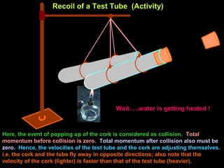 Recoil of a Test Tube (Activity)
Wait…..water is getting heated !
Here, the event of popping up of the cork is considered as collision. Total
momentum before collision is zero. Total momentum after collision also must be
zero. Hence, the velocities of the test tube and the cork are adjusting themselves.
i.e. the cork and the tube fly away in opposite directions; also note that the
velocity of the cork (lighter) is faster than that of the test tube (heavier).
 