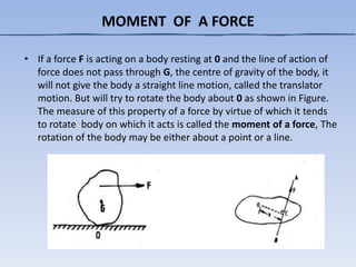 MOMENT OF A FORCE
• If a force F is acting on a body resting at 0 and the line of action of
force does not pass through G, the centre of gravity of the body, it
will not give the body a straight line motion, called the translator
motion. But will try to rotate the body about 0 as shown in Figure.
The measure of this property of a force by virtue of which it tends
to rotate body on which it acts is called the moment of a force, The
rotation of the body may be either about a point or a line.
 