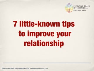 7 little-known tips
to improve your
relationship
Executive Coach International Pte Ltd – www.liveyourmark.com
 