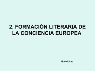 2. FORMACIÓN LITERARIA DE
LA CONCIENCIA EUROPEA
Nuria López
 