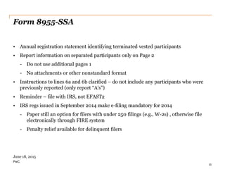 PwC
Form 8955-SSA
• Annual registration statement identifying terminated vested participants
• Report information on separated participants only on Page 2
- Do not use additional pages 1
- No attachments or other nonstandard format
• Instructions to lines 6a and 6b clarified – do not include any participants who were
previously reported (only report “A’s”)
• Reminder – file with IRS, not EFAST2
• IRS regs issued in September 2014 make e-filing mandatory for 2014
- Paper still an option for filers with under 250 filings (e.g., W-2s) , otherwise file
electronically through FIRE system
- Penalty relief available for delinquent filers
11
June 18, 2015
 