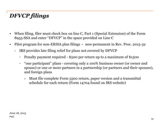 PwC
DFVCP filings
• When filing, filer must check box on line C, Part 1 (Special Extension) of the Form
8955-SSA and enter “DFVCP” in the space provided on Line C
• Pilot program for non-ERISA plan filings – now permanent in Rev. Proc. 2015-32
- IRS provides late filing relief for plans not covered by DFVCP
◦ Penalty payment required - $500 per return up to a maximum of $1500
◦ “one participant” plans - covering only a 100% business owner (or owner and
spouse) or one or more partners in a partnership (or partners and their spouses),
and foreign plans
› Must file complete Form 5500 return, paper version and a transmittal
schedule for each return (Form 14704 found on IRS website)
14
June 18, 2015
 