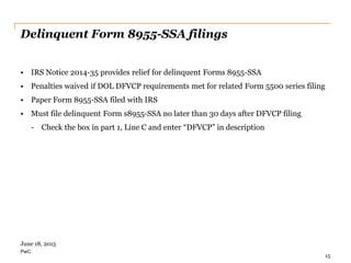 PwC
• IRS Notice 2014-35 provides relief for delinquent Forms 8955-SSA
• Penalties waived if DOL DFVCP requirements met for related Form 5500 series filing
• Paper Form 8955-SSA filed with IRS
• Must file delinquent Form s8955-SSA no later than 30 days after DFVCP filing
- Check the box in part 1, Line C and enter “DFVCP” in description
Delinquent Form 8955-SSA filings
15
June 18, 2015
 
