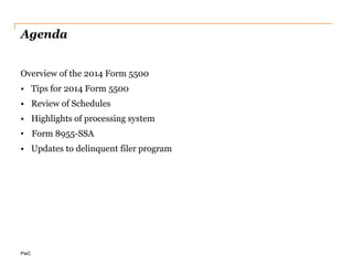 PwC
Agenda
Overview of the 2014 Form 5500
• Tips for 2014 Form 5500
• Review of Schedules
• Highlights of processing system
• Form 8955-SSA
• Updates to delinquent filer program
 