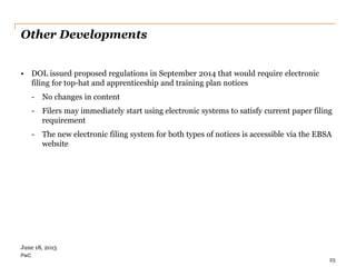 PwC
Other Developments
• DOL issued proposed regulations in September 2014 that would require electronic
filing for top-hat and apprenticeship and training plan notices
- No changes in content
- Filers may immediately start using electronic systems to satisfy current paper filing
requirement
- The new electronic filing system for both types of notices is accessible via the EBSA
website
25
June 18, 2015
 