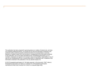 This publication has been prepared for general guidance on matters of interest only, and does
not constitute professional advice. You should not act upon the information contained in this
publication without obtaining specific professional advice. No representation or warranty
(express or implied) is given as to the accuracy or completeness of the information contained
in this publication, and, to the extent permitted by law, PricewaterhouseCoopers LLP, its
members, employees and agents do not accept or assume any liability, responsibility or duty of
care for any consequences of you or anyone else acting, or refraining to act, in reliance on the
information contained in this publication or for any decision based on it.
© 2015 PricewaterhouseCoopers LLP. All rights reserved. In this document, “PwC” refers to
PricewaterhouseCoopers LLP which is a member firm of PricewaterhouseCoopers
International Limited, each member firm of which is a separate legal entity.
 