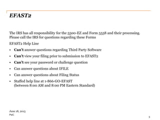PwC
EFAST2
The IRS has all responsibility for the 5500-EZ and Form 5558 and their processing.
Please call the IRS for questions regarding these Forms
EFAST2 Help Line
• Can’t answer questions regarding Third Party Software
• Can’t view your filing prior to submission to EFAST2
• Can’t see your password or challenge question
• Can answer questions about IFILE
• Can answer questions about Filing Status
• Staffed help line at 1-866-GO-EFAST
(between 8:00 AM and 8:00 PM Eastern Standard)
5
June 18, 2015
 