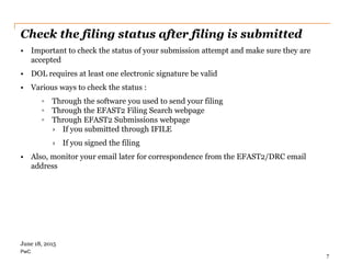 PwC
Check the filing status after filing is submitted
• Important to check the status of your submission attempt and make sure they are
accepted
• DOL requires at least one electronic signature be valid
• Various ways to check the status :
◦ Through the software you used to send your filing
◦ Through the EFAST2 Filing Search webpage
◦ Through EFAST2 Submissions webpage
› If you submitted through IFILE
› If you signed the filing
• Also, monitor your email later for correspondence from the EFAST2/DRC email
address
7
June 18, 2015
 