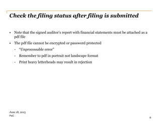 PwC
Check the filing status after filing is submitted
• Note that the signed auditor’s report with financial statements must be attached as a
pdf file
• The pdf file cannot be encrypted or password protected
- “Unprocessable error”
- Remember to pdf in portrait not landscape format
- Print heavy letterheads may result in rejection
8
June 18, 2015
 