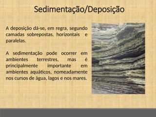 A deposição dá-se, em regra, segundo
camadas sobrepostas, horizontais e
paralelas.
A sedimentação pode ocorrer em
ambientes terrestres, mas é
principalmente importante em
ambientes aquáticos, nomeadamente
nos cursos de água, lagos e nos mares.
Sedimentação/Deposição
 