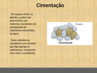 Cimentação
Os espaços entre os
detritos, podem ser
preenchidos por
materiais resultantes da
precipitação de
substâncias dissolvidas
na água.
Estas substâncias
constituem um cimento
que liga/agrega os
sedimentos, resultando
uma rocha consolidada.
 