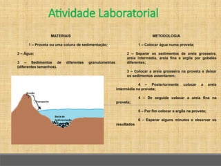 Atividade Laboratorial
METODOLOGIA
1 – Colocar água numa proveta;
2 – Separar os sedimentos de areia grosseira,
areia intermédia, areia fina e argila por gobelés
diferentes;
3 – Colocar a areia grosseira na proveta e deixar
os sedimentos assentarem;
4 – Posteriormente colocar a areia
intermédia na proveta;
4 – De seguida colocar a areia fina na
proveta;
5 – Por fim colocar a argila na proveta;
6 – Esperar alguns minutos e observar os
resultados
MATERIAIS
1 – Proveta ou uma coluna de sedimentação;
2 – Água;
3 – Sedimentos de diferentes granulometrias
(diferentes tamanhos).
 