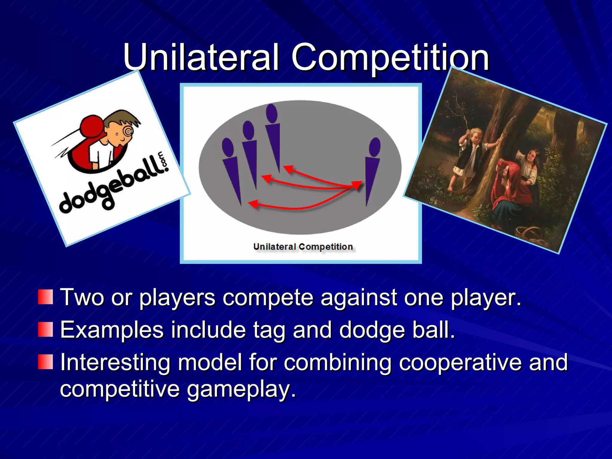 Unilateral Competition Two or players compete against one player. Examples include tag and dodge ball. Interesting model for combining cooperative and competitive gameplay. 
